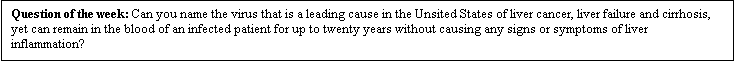 Text Box: Question of the week: Can you name the virus that is a leading cause in the Unsited States of liver cancer, liver failure and cirrhosis, yet can remain in the blood of an infected patient for up to twenty years without causing any signs or symptoms of liver inflammation?


